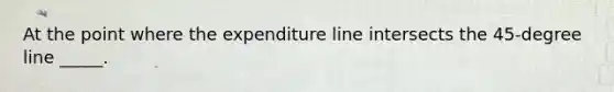 At the point where the expenditure line intersects the 45-degree line _____.