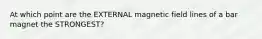 At which point are the EXTERNAL magnetic field lines of a bar magnet the STRONGEST?