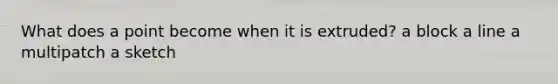 What does a point become when it is extruded? a block a line a multipatch a sketch