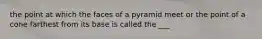 the point at which the faces of a pyramid meet or the point of a cone farthest from its base is called the ___