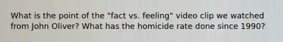 What is the point of the "fact vs. feeling" video clip we watched from John Oliver? What has the homicide rate done since 1990?