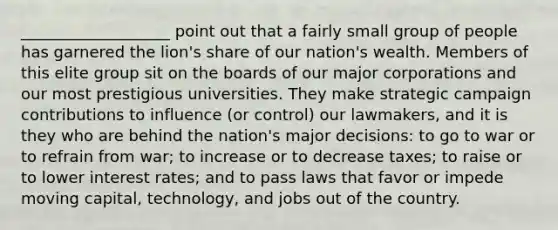 ___________________ point out that a fairly small group of people has garnered the lion's share of our nation's wealth. Members of this elite group sit on the boards of our major corporations and our most prestigious universities. They make strategic campaign contributions to influence (or control) our lawmakers, and it is they who are behind the nation's major decisions: to go to war or to refrain from war; to increase or to decrease taxes; to raise or to lower <a href='https://www.questionai.com/knowledge/kUDTXKmzs3-interest-rates' class='anchor-knowledge'>interest rates</a>; and to pass laws that favor or impede moving capital, technology, and jobs out of the country.