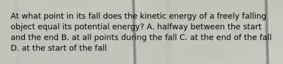 At what point in its fall does the kinetic energy of a freely falling object equal its potential energy? A. halfway between the start and the end B. at all points during the fall C. at the end of the fall D. at the start of the fall