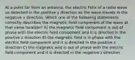 At a point far from an antenna, the electric Felix of a radio wave us detected in the positive y direction as the wave travels in the negative x direction. Which one of the following statements correctly describes the magnetic field component of the wave at that same location? A) the magnetic field component is out of phase with the electric field component and it is directed in the positive z direction B) the magnetic field is in phase with the electric field component and it is directed in the positive z direction C) the magnetic wild is out of phase with the electric field component and it is directed in the negative z direction