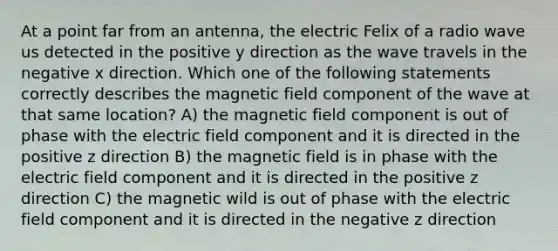 At a point far from an antenna, the electric Felix of a radio wave us detected in the positive y direction as the wave travels in the negative x direction. Which one of the following statements correctly describes the magnetic field component of the wave at that same location? A) the magnetic field component is out of phase with the electric field component and it is directed in the positive z direction B) the magnetic field is in phase with the electric field component and it is directed in the positive z direction C) the magnetic wild is out of phase with the electric field component and it is directed in the negative z direction