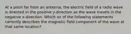 At a point far from an antenna, the electric field of a radio wave is directed in the positive y-direction as the wave travels in the negative x-direction. Which on of the following statements correctly describes the magnetic field component of the wave at that same location?