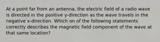 At a point far from an antenna, the electric field of a radio wave is directed in the positive y-direction as the wave travels in the negative x-direction. Which on of the following statements correctly describes the magnetic field component of the wave at that same location?