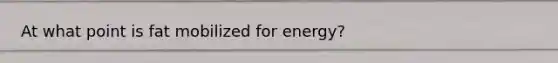 At what point is fat mobilized for energy?