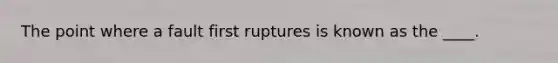 The point where a fault first ruptures is known as the ____.