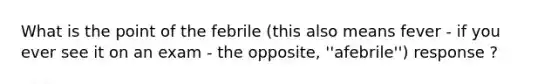 What is the point of the febrile (this also means fever - if you ever see it on an exam - the opposite, ''afebrile'') response ?