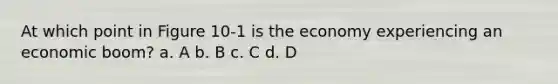 At which point in Figure 10-1 is the economy experiencing an economic boom? a. A b. B c. C d. D