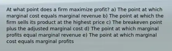 At what point does a firm maximize profit? a) The point at which marginal cost equals marginal revenue b) The point at which the firm sells its product at the highest price c) The breakeven point plus the adjusted marginal cost d) The point at which marginal profits equal marginal revenue e) The point at which marginal cost equals marginal profits