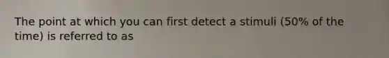 The point at which you can first detect a stimuli (50% of the time) is referred to as