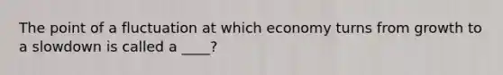 The point of a fluctuation at which economy turns from growth to a slowdown is called a ____?