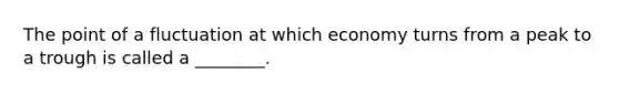 The point of a fluctuation at which economy turns from a peak to a trough is called a ________.