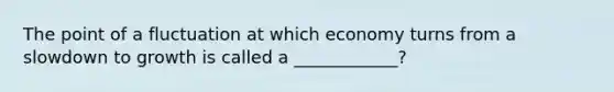 The point of a fluctuation at which economy turns from a slowdown to growth is called a ____________?