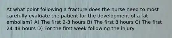 At what point following a fracture does the nurse need to most carefully evaluate the patient for the development of a fat embolism? A) The first 2-3 hours B) The first 8 hours C) The first 24-48 hours D) For the first week following the injury