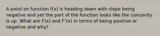 A point on function f(x) is heading down with slope being negative and yet the part of the function looks like the concavity is up. What are f'(x) and f''(x) in terms of being positive or negative and why?