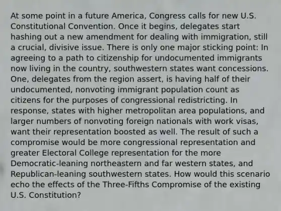 At some point in a future America, Congress calls for new U.S. Constitutional Convention. Once it begins, delegates start hashing out a new amendment for dealing with immigration, still a crucial, divisive issue. There is only one major sticking point: In agreeing to a path to citizenship for undocumented immigrants now living in the country, southwestern states want concessions. One, delegates from the region assert, is having half of their undocumented, nonvoting immigrant population count as citizens for the purposes of congressional redistricting. In response, states with higher metropolitan area populations, and larger numbers of nonvoting foreign nationals with work visas, want their representation boosted as well. The result of such a compromise would be more congressional representation and greater Electoral College representation for the more Democratic-leaning northeastern and far western states, and Republican-leaning southwestern states. How would this scenario echo the effects of the Three-Fifths Compromise of the existing U.S. Constitution?