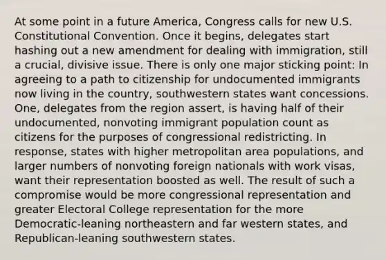 At some point in a future America, Congress calls for new U.S. Constitutional Convention. Once it begins, delegates start hashing out a new amendment for dealing with immigration, still a crucial, divisive issue. There is only one major sticking point: In agreeing to a path to citizenship for undocumented immigrants now living in the country, southwestern states want concessions. One, delegates from the region assert, is having half of their undocumented, nonvoting immigrant population count as citizens for the purposes of congressional redistricting. In response, states with higher metropolitan area populations, and larger numbers of nonvoting foreign nationals with work visas, want their representation boosted as well. The result of such a compromise would be more congressional representation and greater Electoral College representation for the more Democratic-leaning northeastern and far western states, and Republican-leaning southwestern states.