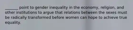 _______ point to gender inequality in the economy, religion, and other institutions to argue that relations between the sexes must be radically transformed before women can hope to achieve true equality.