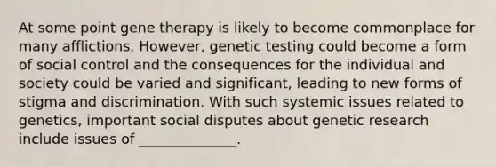 At some point gene therapy is likely to become commonplace for many afflictions. However, genetic testing could become a form of social control and the consequences for the individual and society could be varied and significant, leading to new forms of stigma and discrimination. With such systemic issues related to genetics, important social disputes about genetic research include issues of ______________.