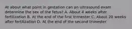 At about what point in gestation can an ultrasound exam determine the sex of the fetus? A. About 4 weeks after fertilization B. At the end of the first trimester C. About 20 weeks after fertilization D. At the end of the second trimester