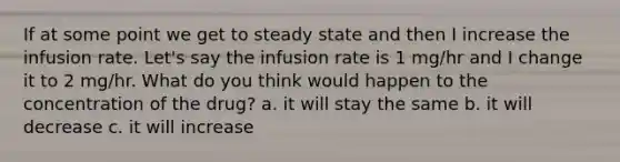 If at some point we get to steady state and then I increase the infusion rate. Let's say the infusion rate is 1 mg/hr and I change it to 2 mg/hr. What do you think would happen to the concentration of the drug? a. it will stay the same b. it will decrease c. it will increase