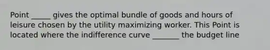 Point _____ gives the optimal bundle of goods and hours of leisure chosen by the utility maximizing worker. This Point is located where the indifference curve _______ the budget line