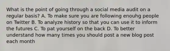 What is the point of going through a social media audit on a regular basis? A. To make sure you are following enouhg people on Twitter B. To analyze history so that you can use it to inform the futures C. To pat yourself on the back D. To better understand how many times you should post a new blog post each month