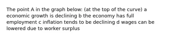 The point A in the graph below: (at the top of the curve) a economic growth is declining b the economy has full employment c inflation tends to be declining d wages can be lowered due to worker surplus