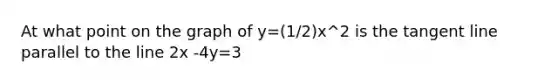 At what point on the graph of y=(1/2)x^2 is the tangent line parallel to the line 2x -4y=3