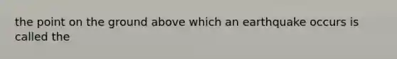 the point on the ground above which an earthquake occurs is called the