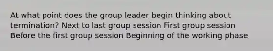 At what point does the group leader begin thinking about termination? Next to last group session First group session Before the first group session Beginning of the working phase