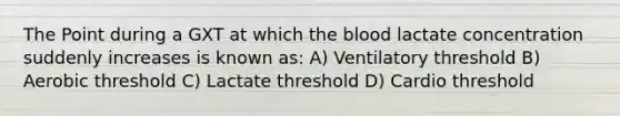 The Point during a GXT at which the blood lactate concentration suddenly increases is known as: A) Ventilatory threshold B) Aerobic threshold C) Lactate threshold D) Cardio threshold