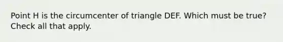 Point H is the circumcenter of triangle DEF. Which must be true? Check all that apply.