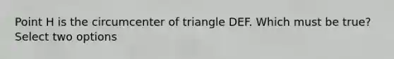 Point H is the circumcenter of triangle DEF. Which must be true? Select two options