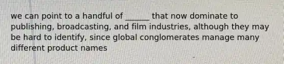 we can point to a handful of ______ that now dominate to publishing, broadcasting, and film industries, although they may be hard to identify, since global conglomerates manage many different product names