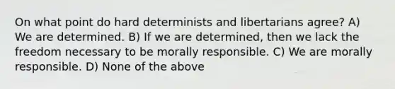 On what point do hard determinists and libertarians agree? A) We are determined. B) If we are determined, then we lack the freedom necessary to be morally responsible. C) We are morally responsible. D) None of the above