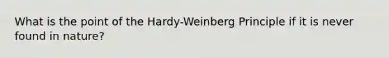 What is the point of the Hardy-Weinberg Principle if it is never found in nature?