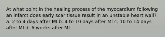 At what point in the healing process of the myocardium following an infarct does early scar tissue result in an unstable heart wall? a. 2 to 4 days after MI b. 4 to 10 days after MI c. 10 to 14 days after MI d. 6 weeks after MI