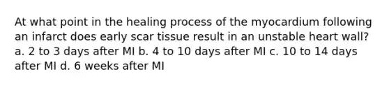 At what point in the healing process of the myocardium following an infarct does early scar tissue result in an unstable heart wall? a. 2 to 3 days after MI b. 4 to 10 days after MI c. 10 to 14 days after MI d. 6 weeks after MI