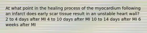 At what point in the healing process of the myocardium following an infarct does early scar tissue result in an unstable heart wall? 2 to 4 days after MI 4 to 10 days after MI 10 to 14 days after MI 6 weeks after MI