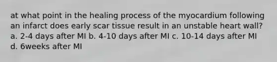 at what point in the healing process of the myocardium following an infarct does early scar tissue result in an unstable heart wall? a. 2-4 days after MI b. 4-10 days after MI c. 10-14 days after MI d. 6weeks after MI