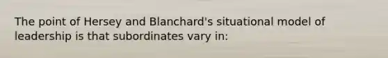 The point of Hersey and Blanchard's situational model of leadership is that subordinates vary in: