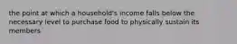 the point at which a household's income falls below the necessary level to purchase food to physically sustain its members