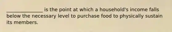 _______________ is the point at which a household's income falls below the necessary level to purchase food to physically sustain its members.