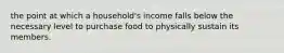 the point at which a household's income falls below the necessary level to purchase food to physically sustain its members.