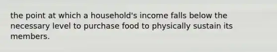 the point at which a household's income falls below the necessary level to purchase food to physically sustain its members.