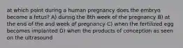 at which point during a human pregnancy does the embryo become a fetus? A) during the 8th week of the pregnancy B) at the end of the and week of pregnancy C) when the fertilized egg becomes implanted D) when the products of conception as seen on the ultrasound